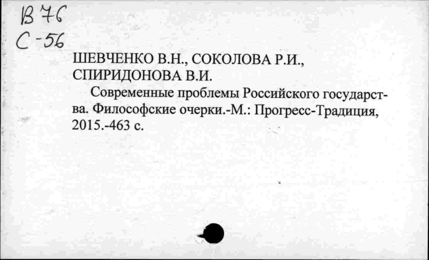 ﻿К ЧТ
С -5(>
ШЕВЧЕНКО В.Н., СОКОЛОВА Р.И., СПИРИДОНОВА В.И.
Современные проблемы Российского государства. Философские очерки.-М.: Прогресс-Традиция, 2015.-463 с.